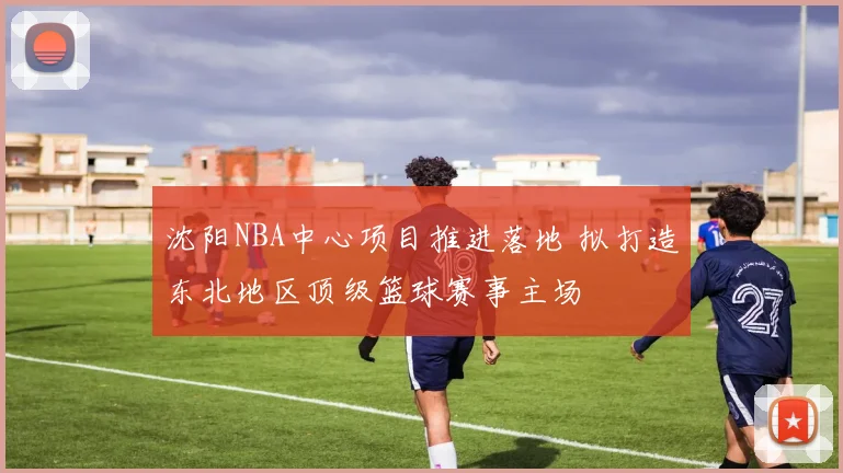 沈阳NBA中心项目推进落地 拟打造东北地区顶级篮球赛事主场