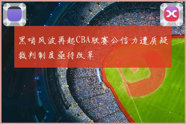 黑哨风波再起CBA联赛公信力遭质疑裁判制度亟待改革
