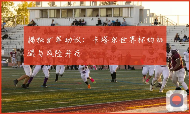 揭秘扩军动议:卡塔尔世界杯的机遇与风险并存