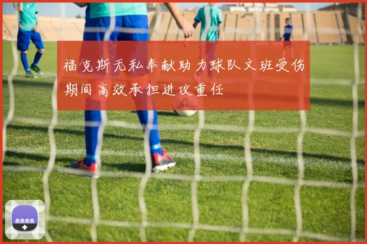 福克斯无私奉献助力球队文班受伤期间高效承担进攻重任