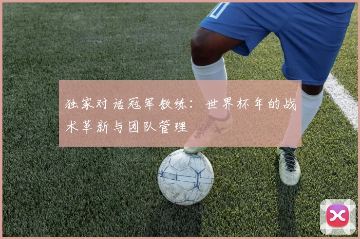 独家对话冠军教练：世界杯年的战术革新与团队管理