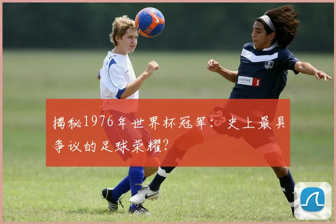 揭秘1976年世界杯冠军：史上最具争议的足球荣耀？