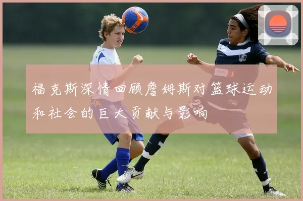 福克斯深情回顾詹姆斯对篮球运动和社会的巨大贡献与影响