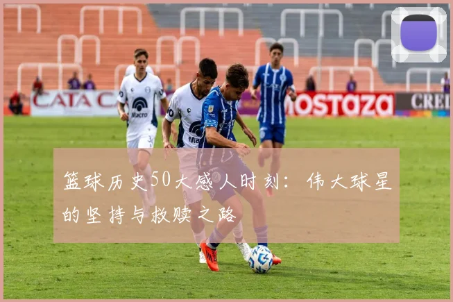 篮球历史50大感人时刻:伟大球星的坚持与救赎之路