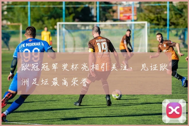 欧冠冠军奖杯亮相引关注，见证欧洲足坛最高荣誉