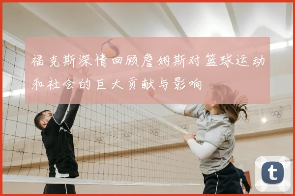 福克斯深情回顾詹姆斯对篮球运动和社会的巨大贡献与影响