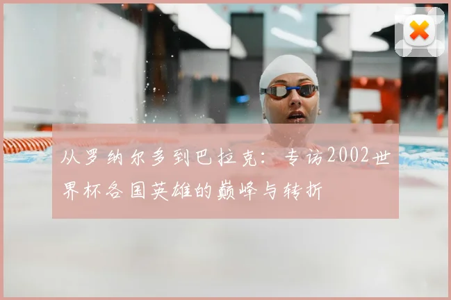 从罗纳尔多到巴拉克:专访2002世界杯各国英雄的巅峰与转折