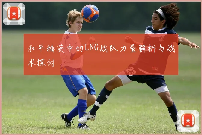 和平精英中的LNG战队力量解析与战术探讨