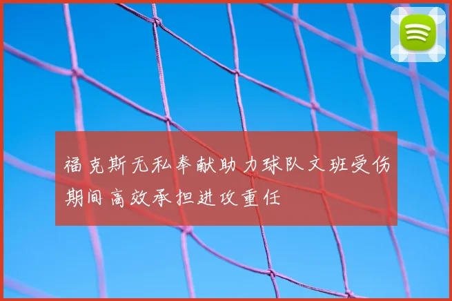 福克斯无私奉献助力球队文班受伤期间高效承担进攻重任