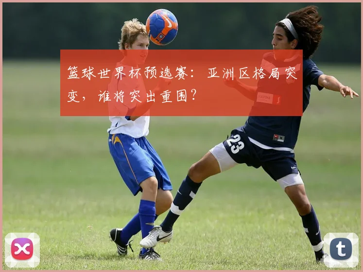 篮球世界杯预选赛:亚洲区格局突变,谁将突出重围?