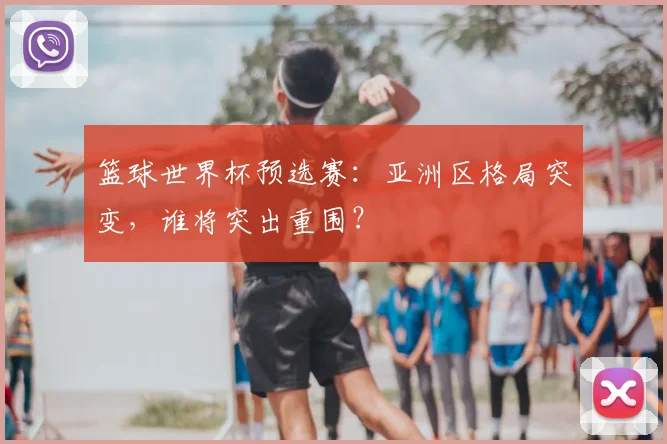 篮球世界杯预选赛:亚洲区格局突变,谁将突出重围?