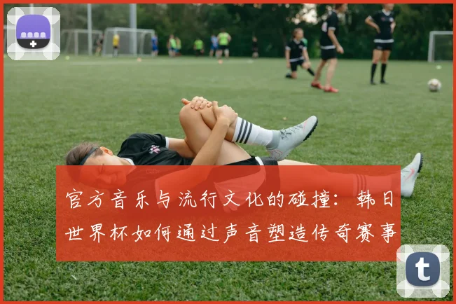 官方音乐与流行文化的碰撞：韩日世界杯如何通过声音塑造传奇赛事