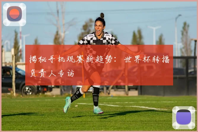 揭秘手机观赛新趋势：世界杯转播负责人专访