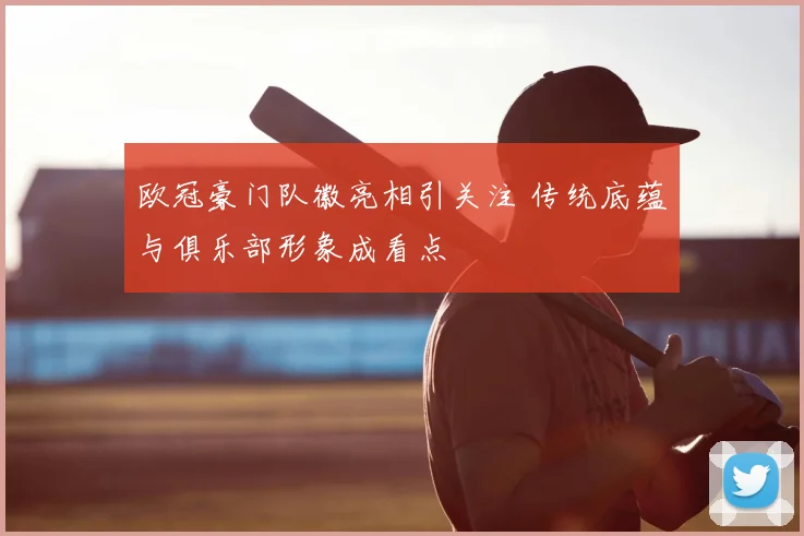 欧冠豪门队徽亮相引关注 传统底蕴与俱乐部形象成看点