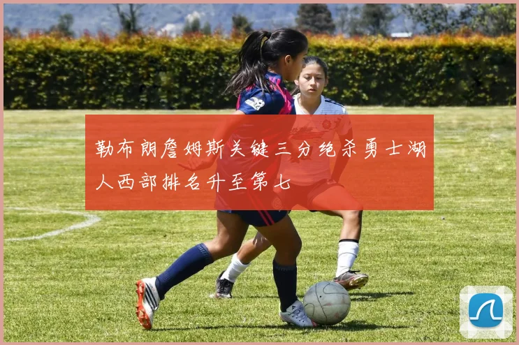 勒布朗詹姆斯关键三分绝杀勇士湖人西部排名升至第七
