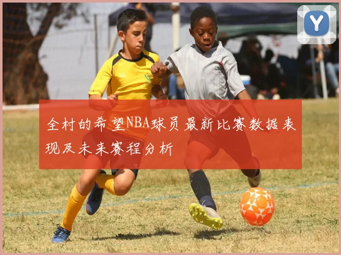 全村的希望NBA球员最新比赛数据表现及未来赛程分析