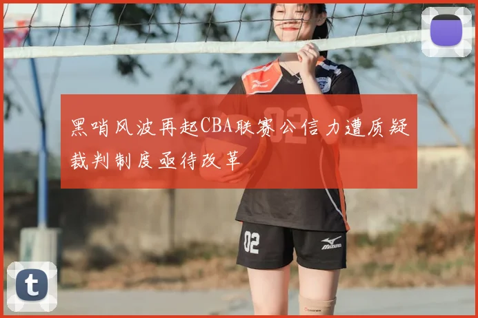 黑哨风波再起CBA联赛公信力遭质疑裁判制度亟待改革