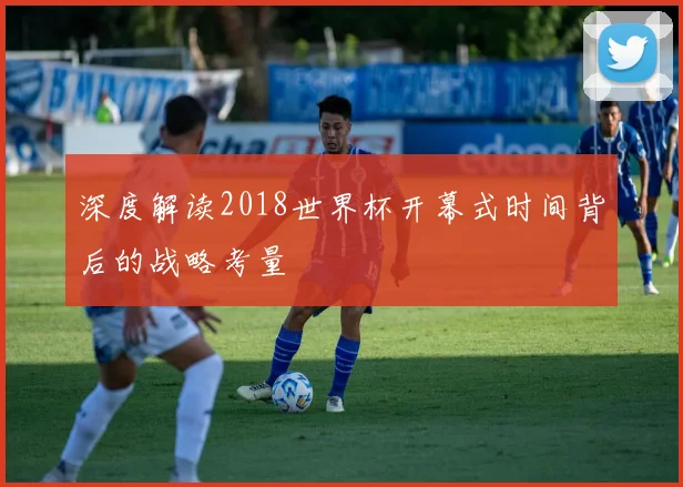 深度解读2018世界杯开幕式时间背后的战略考量