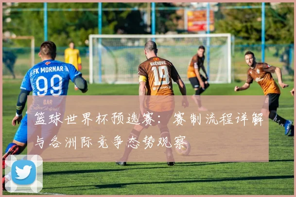 篮球世界杯预选赛:赛制流程详解与各洲际竞争态势观察