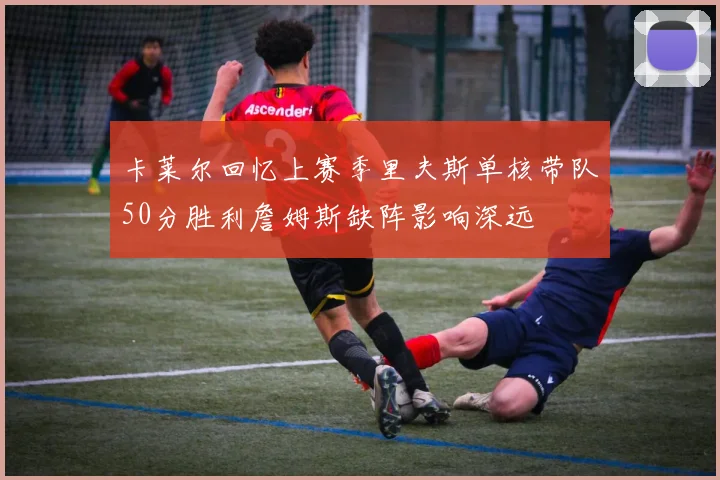卡莱尔回忆上赛季里夫斯单核带队50分胜利詹姆斯缺阵影响深远