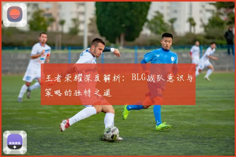 王者荣耀深度解析：BLG战队意识与策略的独特之道