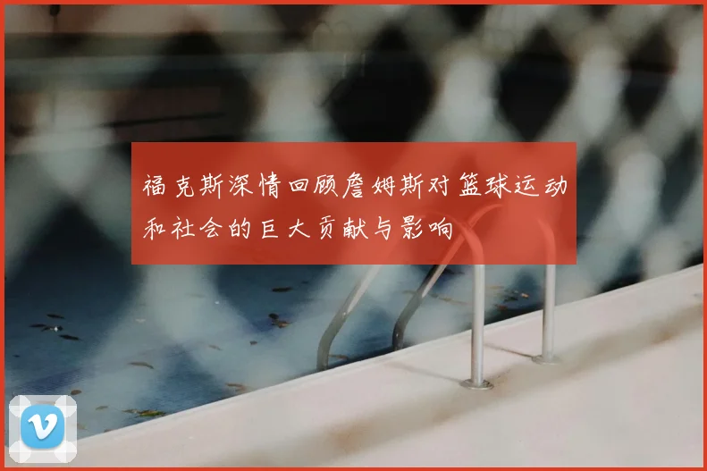 福克斯深情回顾詹姆斯对篮球运动和社会的巨大贡献与影响