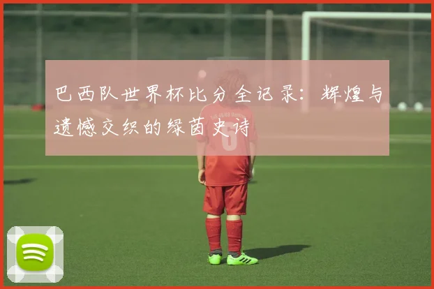 巴西队世界杯比分全记录:辉煌与遗憾交织的绿茵史诗