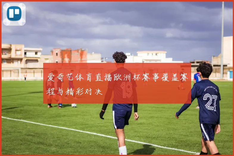 爱奇艺体育直播欧洲杯赛事覆盖赛程与精彩对决