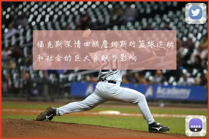 福克斯深情回顾詹姆斯对篮球运动和社会的巨大贡献与影响