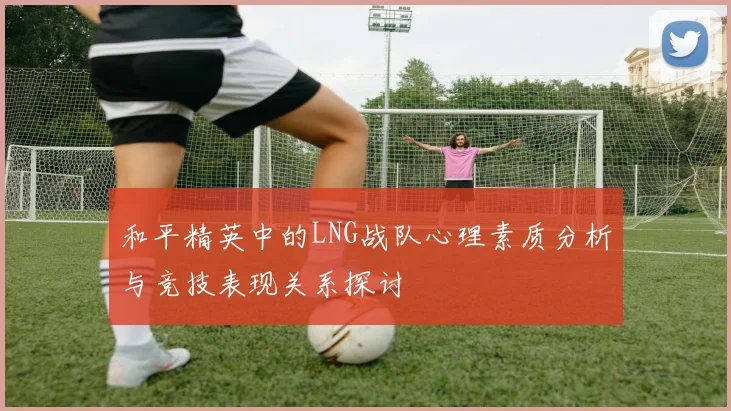 和平精英中的LNG战队心理素质分析与竞技表现关系探讨
