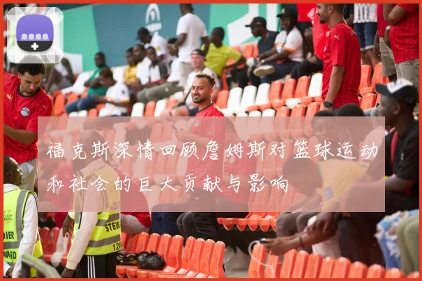 福克斯深情回顾詹姆斯对篮球运动和社会的巨大贡献与影响