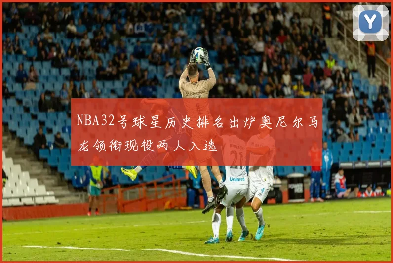 NBA32号球星历史排名出炉奥尼尔马龙领衔现役两人入选