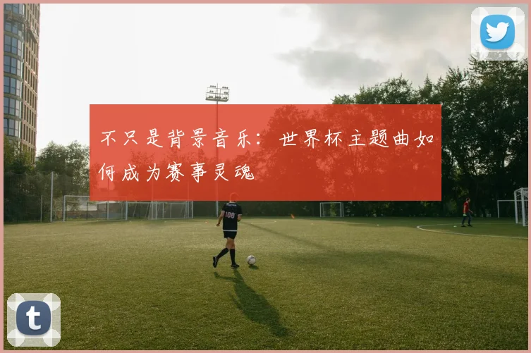 不只是背景音乐：世界杯主题曲如何成为赛事灵魂