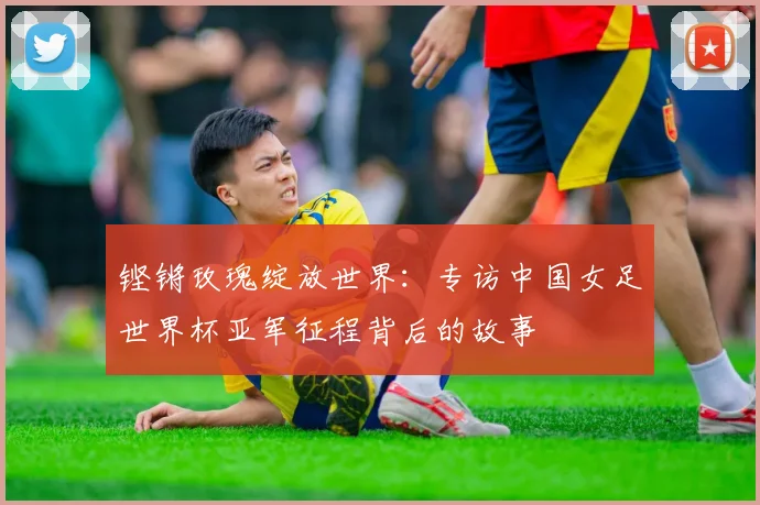 铿锵玫瑰绽放世界:专访中国女足世界杯亚军征程背后的故事