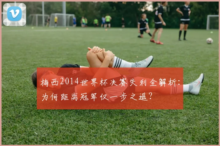 梅西2014世界杯决赛失利全解析：为何距离冠军仅一步之遥？