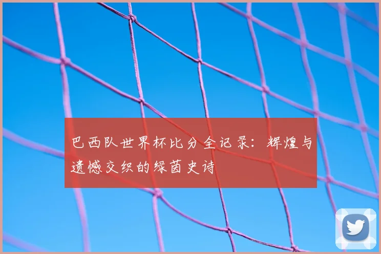 巴西队世界杯比分全记录：辉煌与遗憾交织的绿茵史诗