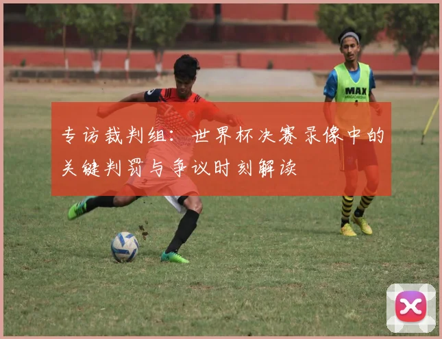 专访裁判组:世界杯决赛录像中的关键判罚与争议时刻解读