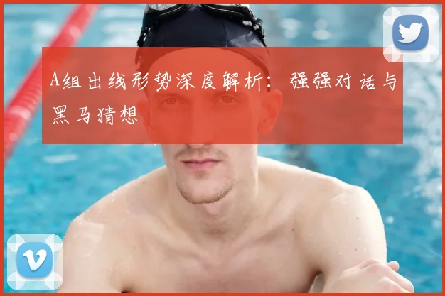 A组出线形势深度解析:强强对话与黑马猜想