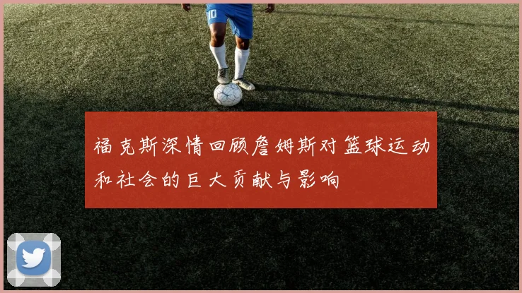 福克斯深情回顾詹姆斯对篮球运动和社会的巨大贡献与影响