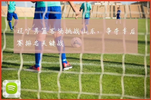 辽宁男篮客场挑战山东，争夺季后赛排名关键战