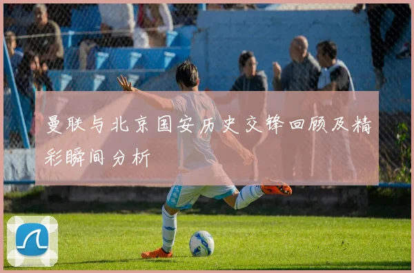 曼联与北京国安历史交锋回顾及精彩瞬间分析