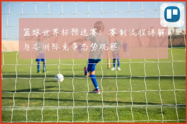 篮球世界杯预选赛:赛制流程详解与各洲际竞争态势观察
