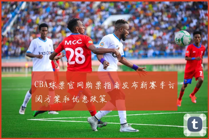CBA球票官网购票指南发布新赛季订阅方案和优惠政策