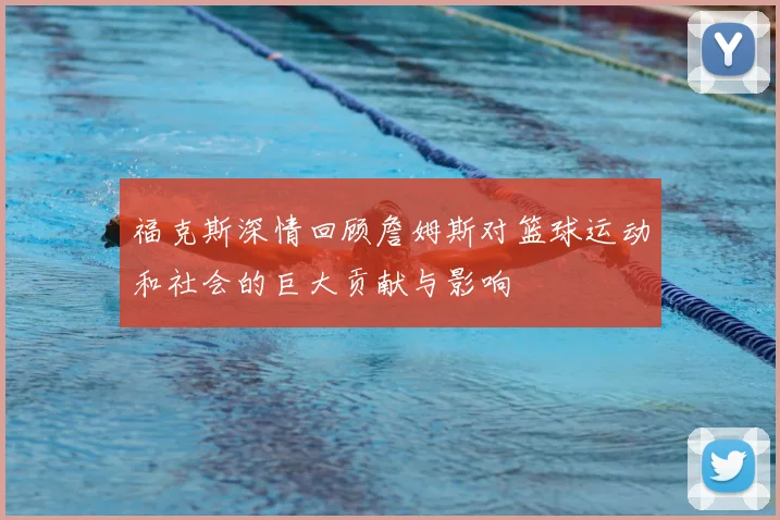 福克斯深情回顾詹姆斯对篮球运动和社会的巨大贡献与影响