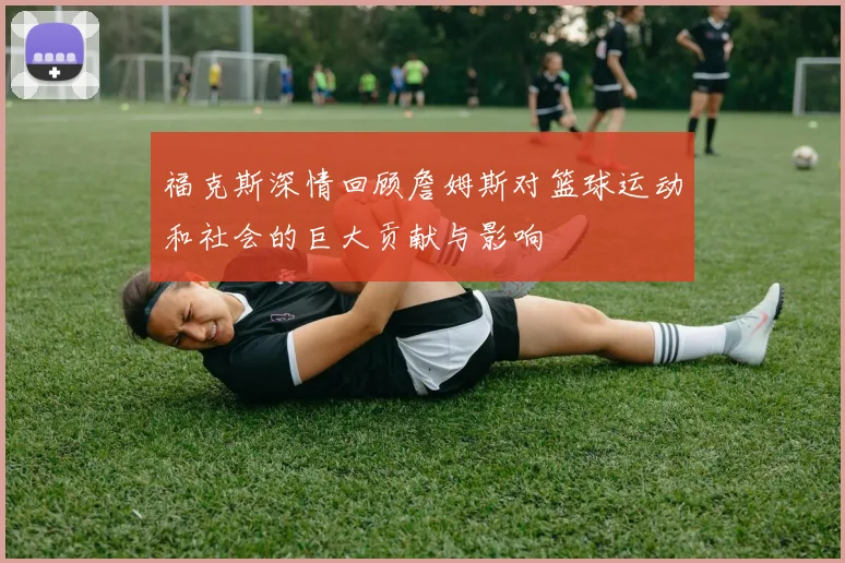 福克斯深情回顾詹姆斯对篮球运动和社会的巨大贡献与影响