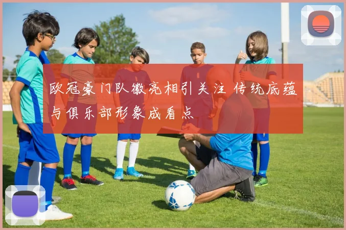 欧冠豪门队徽亮相引关注 传统底蕴与俱乐部形象成看点