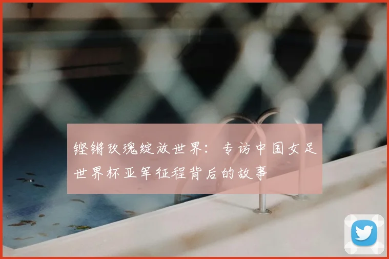 铿锵玫瑰绽放世界：专访中国女足世界杯亚军征程背后的故事