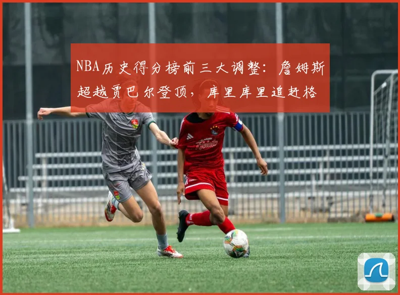 NBA历史得分榜前三大调整：詹姆斯超越贾巴尔登顶，库里库里追赶格局生变