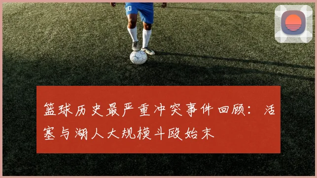 篮球历史最严重冲突事件回顾:活塞与湖人大规模斗殴始末