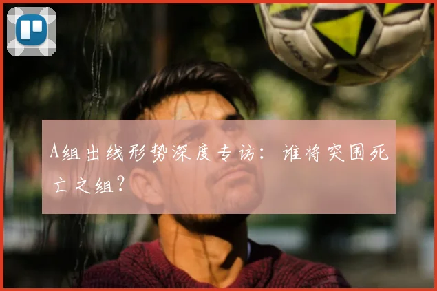 A组出线形势深度专访:谁将突围死亡之组?